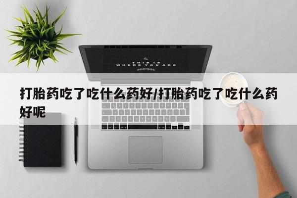 打胎药专卖微信打胎药吃了吃什么药好/打胎药吃了吃什么药好呢