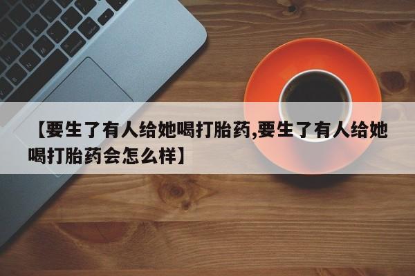 打胎药专卖微信【要生了有人给她喝打胎药,要生了有人给她喝打胎药会怎么样】