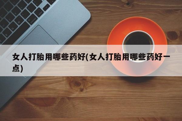 打胎药专卖微信女人打胎用哪些药好(女人打胎用哪些药好一点)