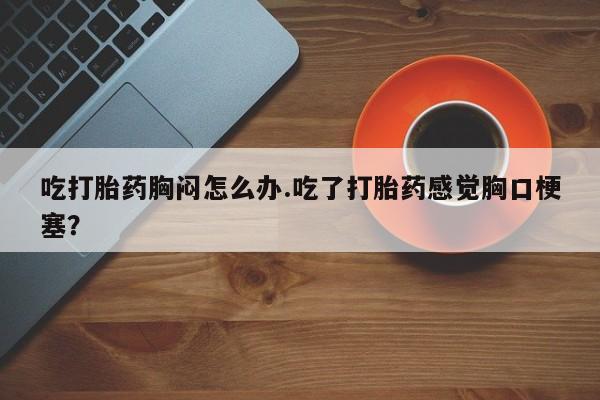 打胎药专卖微信吃打胎药胸闷怎么办.吃了打胎药感觉胸口梗塞？