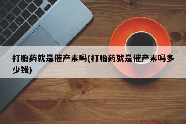 打胎药专卖微信打胎药就是催产素吗(打胎药就是催产素吗多少钱)