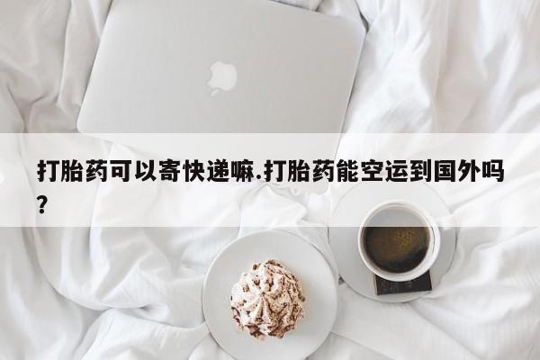 打胎药专卖微信打胎药可以寄快递嘛.打胎药能空运到国外吗？