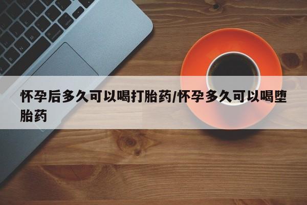 打胎药专卖微信怀孕后多久可以喝打胎药/怀孕多久可以喝堕胎药