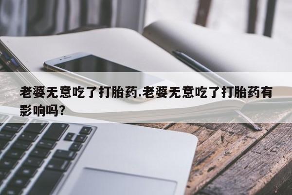 打胎药专卖微信老婆无意吃了打胎药.老婆无意吃了打胎药有影响吗？