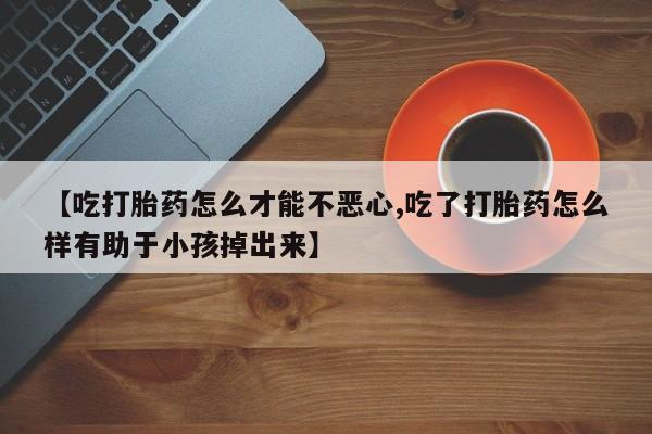 打胎药专卖微信【吃打胎药怎么才能不恶心,吃了打胎药怎么样有助于小孩掉出来】