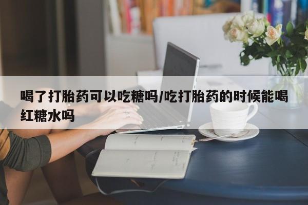打胎药专卖微信喝了打胎药可以吃糖吗/吃打胎药的时候能喝红糖水吗