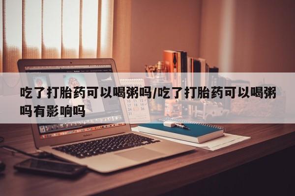 打胎药专卖微信吃了打胎药可以喝粥吗/吃了打胎药可以喝粥吗有影响吗
