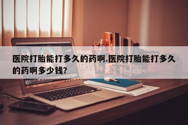 打胎药专卖微信医院打胎能打多久的药啊.医院打胎能打多久的药啊多少钱？
