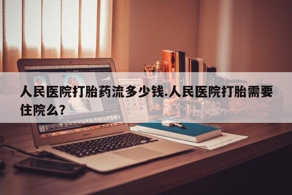 打胎药专卖微信人民医院打胎药流多少钱.人民医院打胎需要住院么？