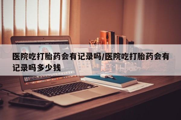 打胎药专卖微信医院吃打胎药会有记录吗/医院吃打胎药会有记录吗多少钱