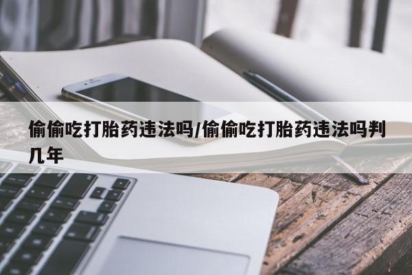 打胎药专卖微信偷偷吃打胎药违法吗/偷偷吃打胎药违法吗判几年