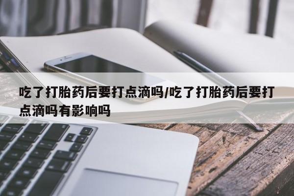 打胎药专卖微信吃了打胎药后要打点滴吗/吃了打胎药后要打点滴吗有影响吗