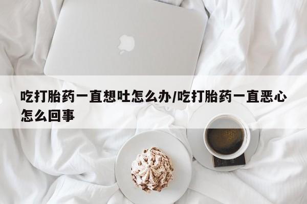 打胎药专卖微信吃打胎药一直想吐怎么办/吃打胎药一直恶心怎么回事
