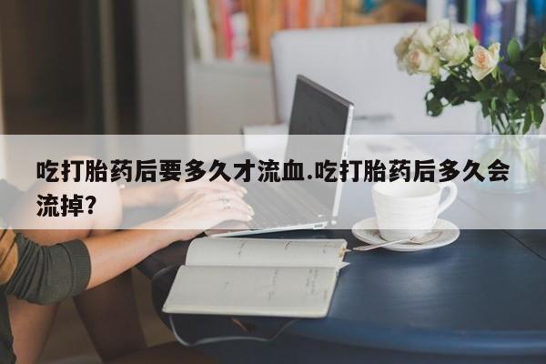 打胎药专卖微信吃打胎药后要多久才流血.吃打胎药后多久会流掉？