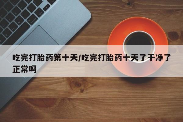 打胎药专卖微信吃完打胎药第十天/吃完打胎药十天了干净了正常吗