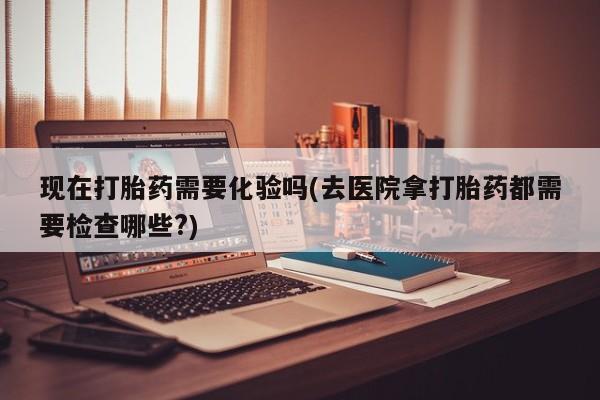 打胎药专卖微信现在打胎药需要化验吗(去医院拿打胎药都需要检查哪些?)