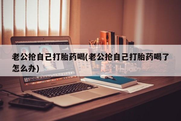 打胎药专卖微信老公抢自己打胎药喝(老公抢自己打胎药喝了怎么办)