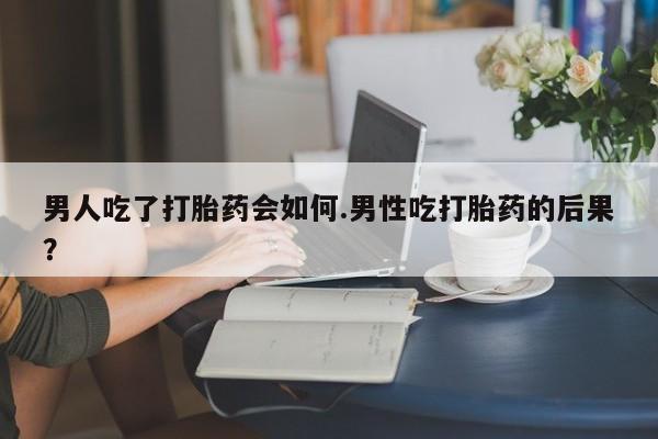 打胎药专卖微信男人吃了打胎药会如何.男性吃打胎药的后果？