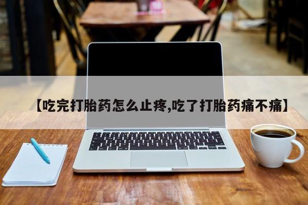 打胎药专卖微信【吃完打胎药怎么止疼,吃了打胎药痛不痛】