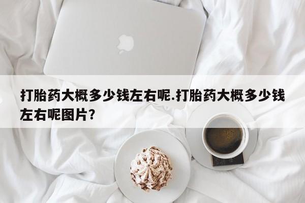 打胎药专卖微信打胎药大概多少钱左右呢.打胎药大概多少钱左右呢图片？