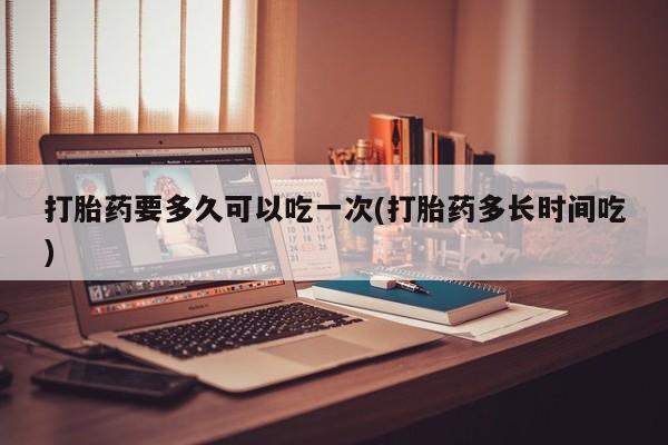 打胎药专卖微信打胎药要多久可以吃一次(打胎药多长时间吃)