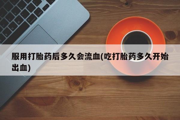 打胎药专卖微信服用打胎药后多久会流血(吃打胎药多久开始出血)