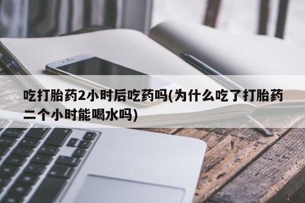 打胎药专卖微信吃打胎药2小时后吃药吗(为什么吃了打胎药二个小时能喝水吗)