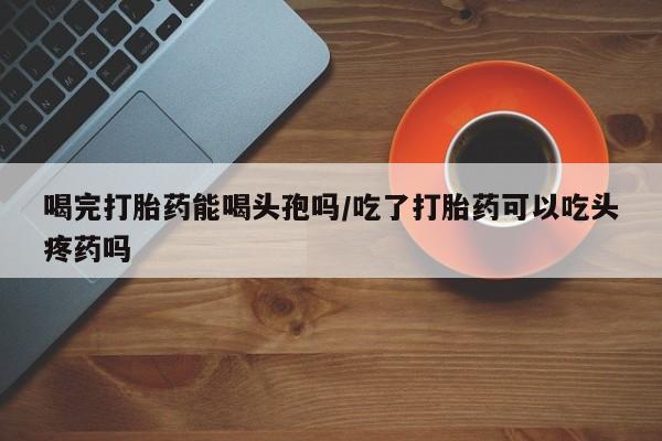 打胎药专卖微信喝完打胎药能喝头孢吗/吃了打胎药可以吃头疼药吗