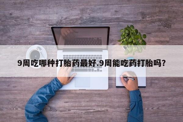 打胎药专卖微信9周吃哪种打胎药最好.9周能吃药打胎吗？