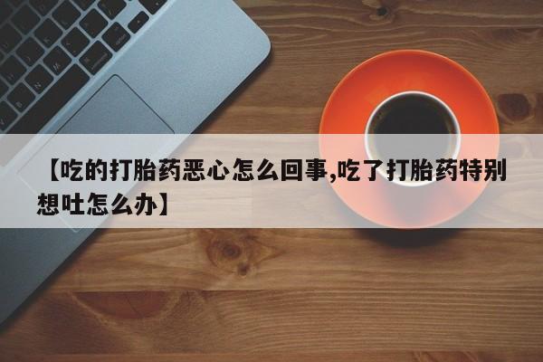 打胎药专卖微信【吃的打胎药恶心怎么回事,吃了打胎药特别想吐怎么办】