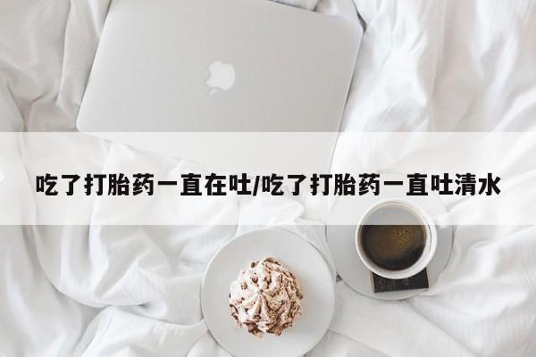 打胎药专卖微信吃了打胎药一直在吐/吃了打胎药一直吐清水