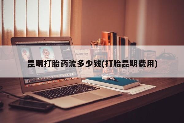 打胎药专卖微信昆明打胎药流多少钱(打胎昆明费用)