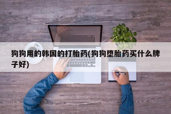 打胎药专卖微信狗狗用的韩国的打胎药(狗狗堕胎药买什么牌子好)