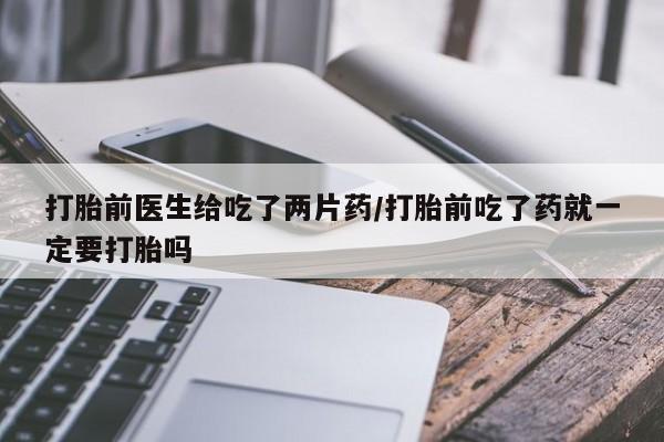 打胎药专卖微信打胎前医生给吃了两片药/打胎前吃了药就一定要打胎吗