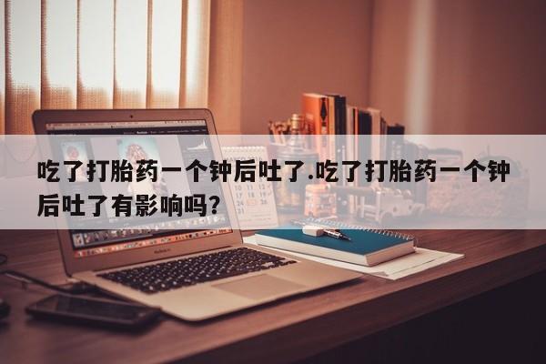 打胎药专卖微信吃了打胎药一个钟后吐了.吃了打胎药一个钟后吐了有影响吗？