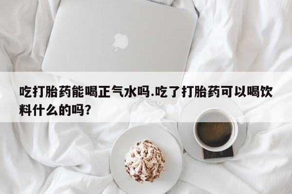 打胎药专卖微信吃打胎药能喝正气水吗.吃了打胎药可以喝饮料什么的吗？
