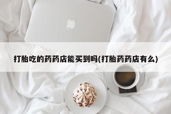 打胎药专卖微信打胎吃的药药店能买到吗(打胎药药店有么)