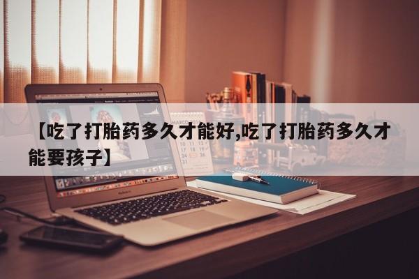 打胎药专卖微信【吃了打胎药多久才能好,吃了打胎药多久才能要孩子】