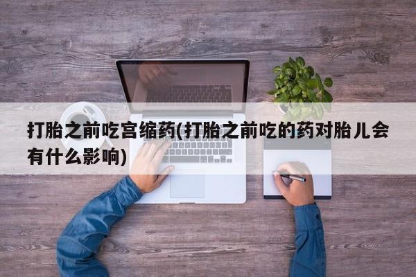 打胎药专卖微信打胎之前吃宫缩药(打胎之前吃的药对胎儿会有什么影响)