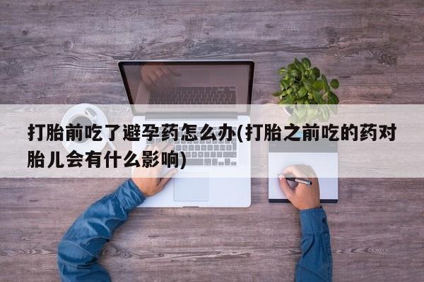 打胎药专卖微信打胎前吃了避孕药怎么办(打胎之前吃的药对胎儿会有什么影响)