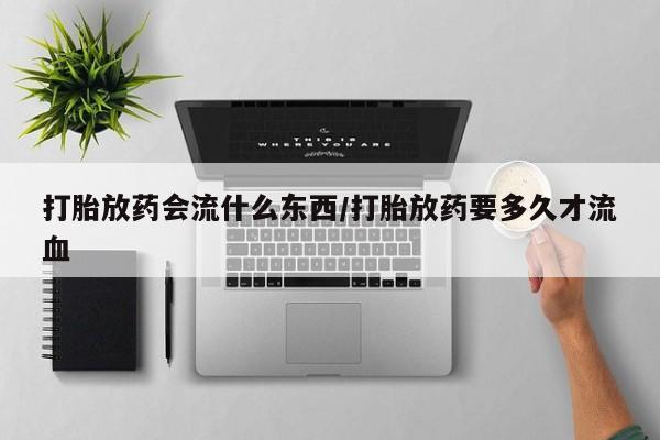 打胎药专卖微信打胎放药会流什么东西/打胎放药要多久才流血