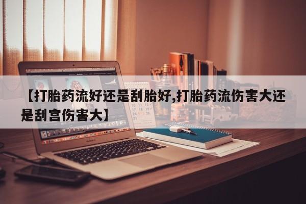 打胎药专卖微信【打胎药流好还是刮胎好,打胎药流伤害大还是刮宫伤害大】