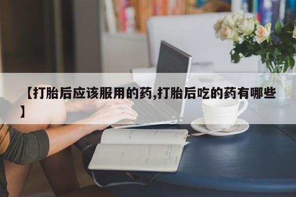 打胎药专卖微信【打胎后应该服用的药,打胎后吃的药有哪些】