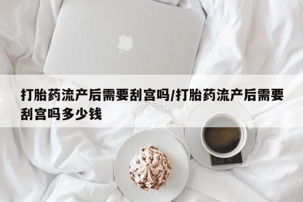 打胎药专卖微信打胎药流产后需要刮宫吗/打胎药流产后需要刮宫吗多少钱