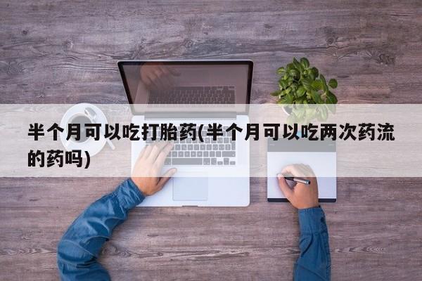 打胎药专卖微信半个月可以吃打胎药(半个月可以吃两次药流的药吗)