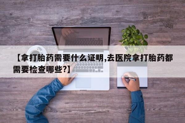 打胎药专卖微信【拿打胎药需要什么证明,去医院拿打胎药都需要检查哪些?】