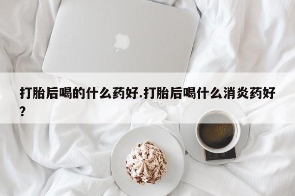 打胎药专卖微信打胎后喝的什么药好.打胎后喝什么消炎药好？