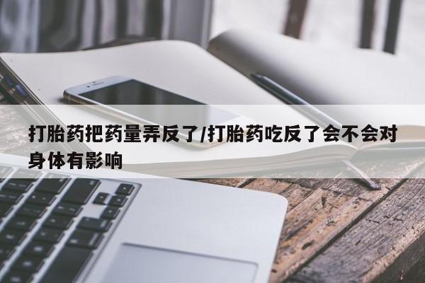 打胎药专卖微信打胎药把药量弄反了/打胎药吃反了会不会对身体有影响