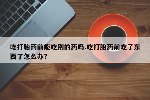 打胎药专卖微信吃打胎药前能吃别的药吗.吃打胎药前吃了东西了怎么办？