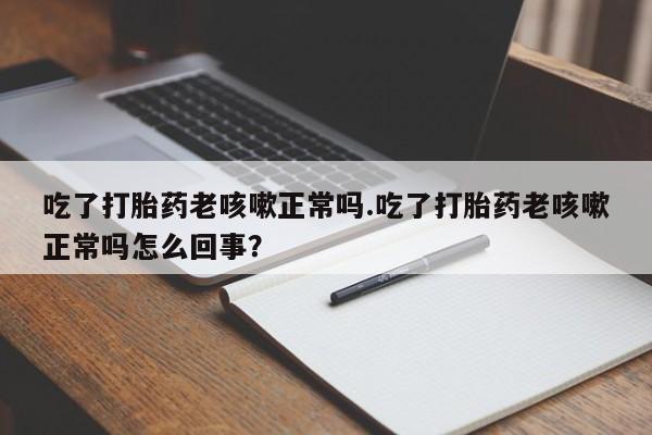 打胎药专卖微信吃了打胎药老咳嗽正常吗.吃了打胎药老咳嗽正常吗怎么回事？